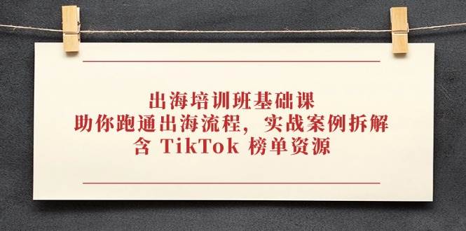 出海培训班基础课，助你跑通出海流程，实战案例拆解，含 TikTok 榜单资源网赚项目-副业赚钱-互联网创业-资源整合百读客