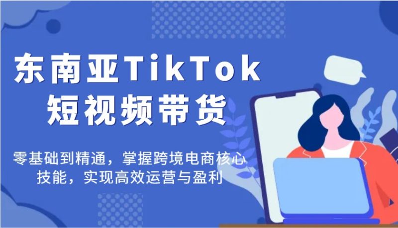 东南亚TikTok短视频带货，零基础到精通，掌握跨境电商核心技能，实现高效运营与盈利网赚项目-副业赚钱-互联网创业-资源整合百读客