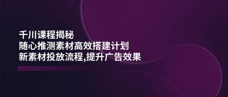 千川课程揭秘：随心推测素材高效搭建计划,新素材投放流程,提升广告效果网赚项目-副业赚钱-互联网创业-资源整合百读客