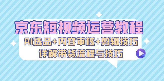 京东短视频运营教程:AI选品+内容审核+剪辑技巧,详解带货流程与技巧网赚项目-副业赚钱-互联网创业-资源整合百读客