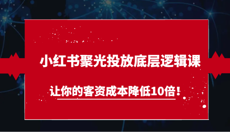小红书聚光投放底层逻辑课，让你的客资成本降低10倍！网赚项目-副业赚钱-互联网创业-资源整合百读客