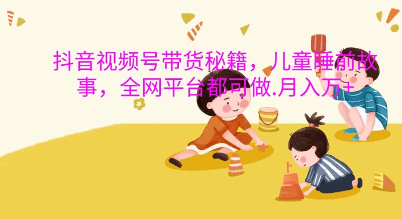 抖音视频号带货秘籍，儿童睡前故事，全网平台都可做.月入万+网赚项目-副业赚钱-互联网创业-资源整合百读客
