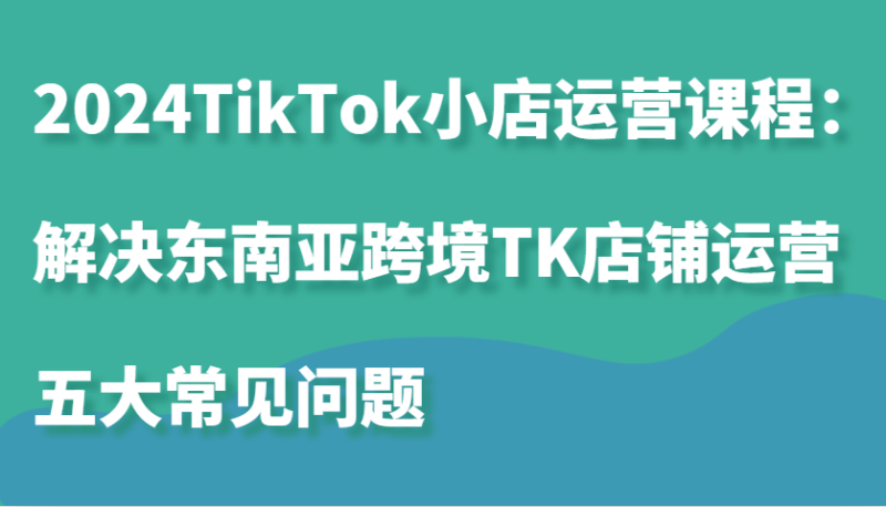 2024TikTok小店运营课程:解决东南亚跨境TK店铺运营五大常见问题网赚项目-副业赚钱-互联网创业-资源整合百读客