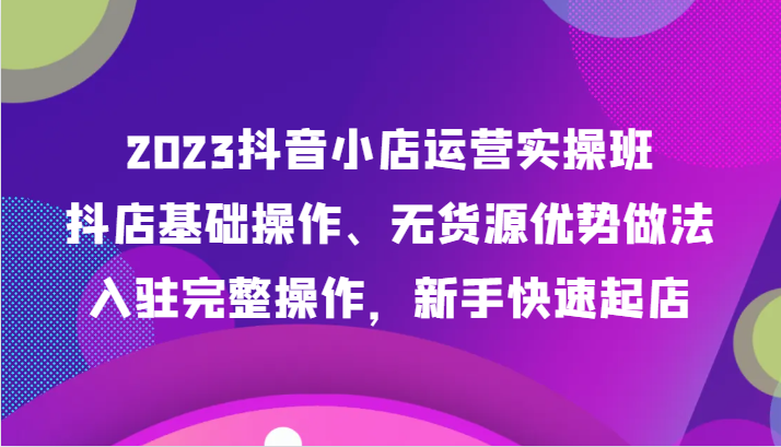 2023抖音小店运营实操班，抖店基础操作、无货源优势做法，入驻完整操作，新手快速起店网赚项目-副业赚钱-互联网创业-资源整合百读客