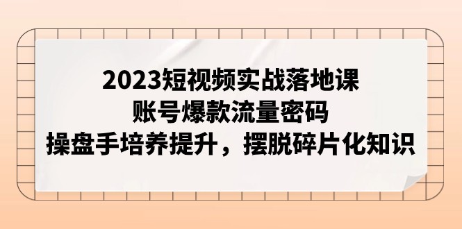 2023短视频实战落地课，账号爆款流量密码，操盘手培养提升，摆脱碎片化知识网赚项目-副业赚钱-互联网创业-资源整合百读客