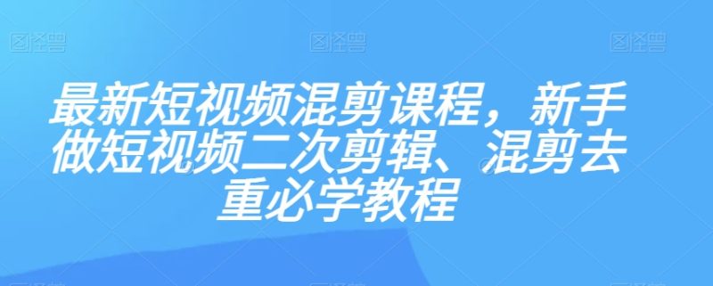 最新短视频混剪课程，新手做短视频二次剪辑、混剪去重必学教程网赚项目-副业赚钱-互联网创业-资源整合百读客