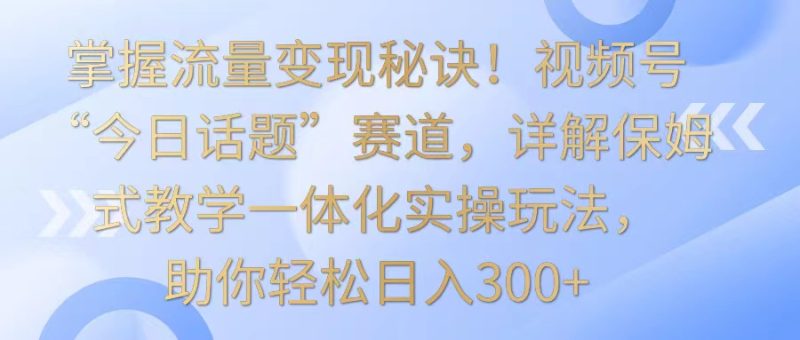 掌握流量变现秘诀！视频号“今日话题”赛道，详解保姆式教学一体化实操玩法，日入300+网赚项目-副业赚钱-互联网创业-资源整合百读客