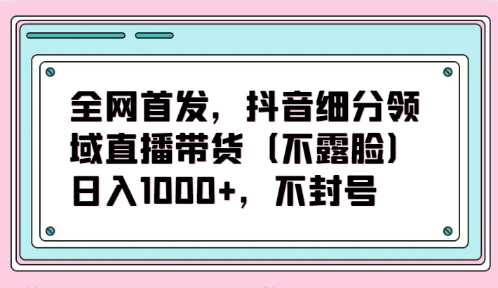 全网首发,抖音细分领域直播带货(不露脸)项目,日入1000+,不封号网赚项目-副业赚钱-互联网创业-资源整合百读客