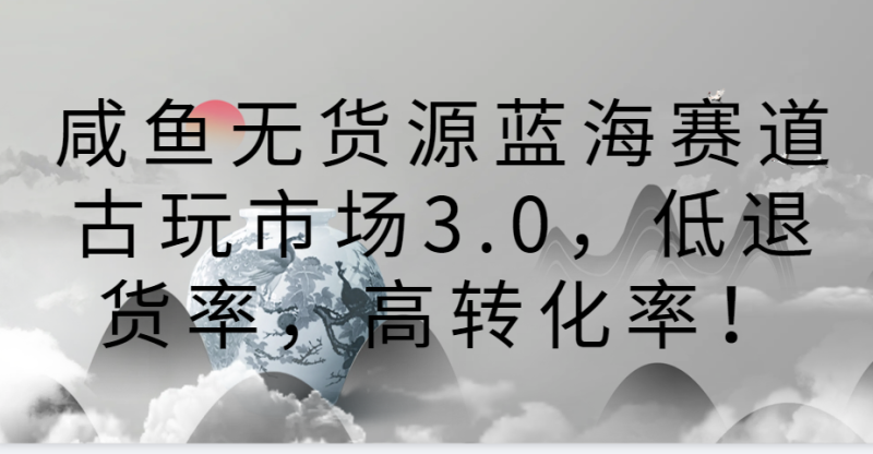 咸鱼无货源蓝海赛道古玩市场3.0，低退货率，高转化率！网赚项目-副业赚钱-互联网创业-资源整合百读客