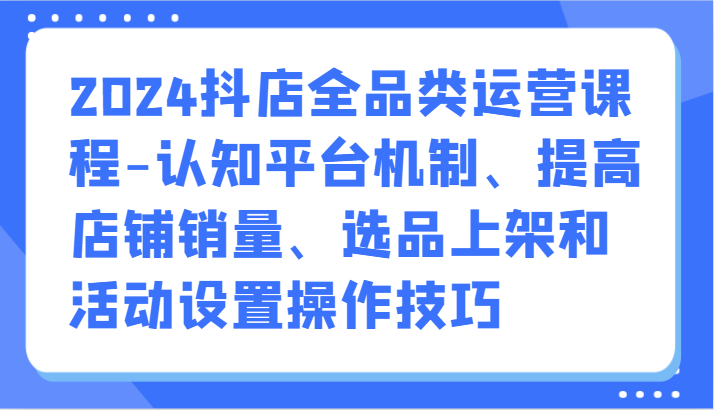 2024抖店全品类运营课程-认知平台机制、提高店铺销量、选品上架和活动设置操作技巧网赚项目-副业赚钱-互联网创业-资源整合百读客