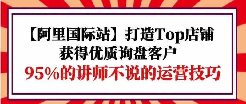 【阿里国际站】打造Top店铺-获得优质询盘客户,95%的讲师不说的运营技巧网赚项目-副业赚钱-互联网创业-资源整合百读客