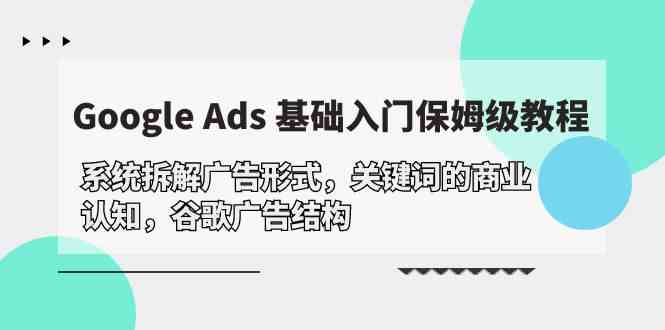 Google Ads 基础入门,系统拆解广告形式/关键词的商业认知/谷歌广告结构网赚项目-副业赚钱-互联网创业-资源整合百读客