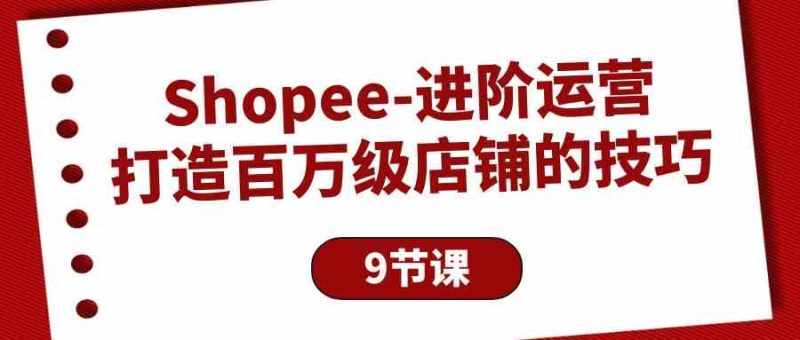 Shopee进阶运营:打造百万级店铺的技巧(9节课)网赚项目-副业赚钱-互联网创业-资源整合百读客