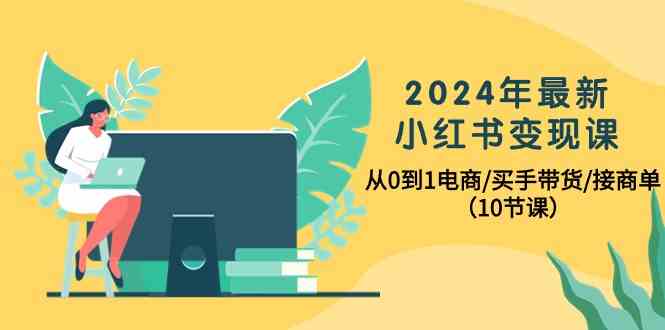 2024年最新小红书变现课，从0到1电商/买手带货/接商单（10节课）网赚项目-副业赚钱-互联网创业-资源整合百读客