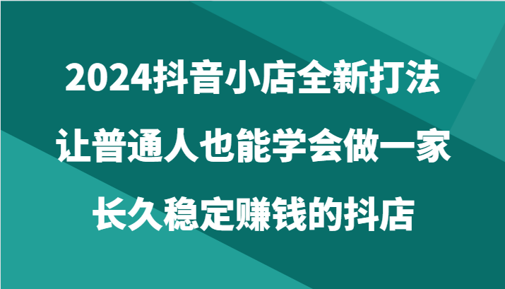 2024抖音小店全新打法，让普通人也能学会做一家长久稳定赚钱的抖店（24节）网赚项目-副业赚钱-互联网创业-资源整合百读客