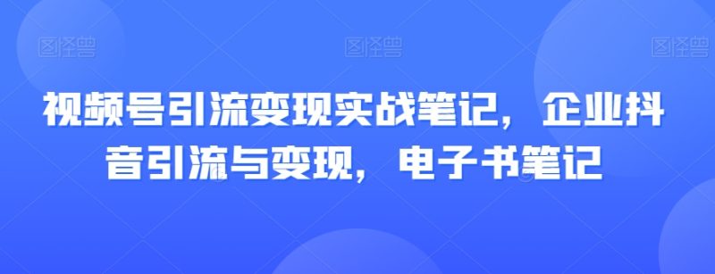 视频号引流变现实战笔记,企业抖音引流与变现,电子书笔记网赚项目-副业赚钱-互联网创业-资源整合百读客