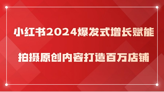 小红书2024爆发式增长赋能，拍摄原创内容打造百万店铺！网赚项目-副业赚钱-互联网创业-资源整合百读客