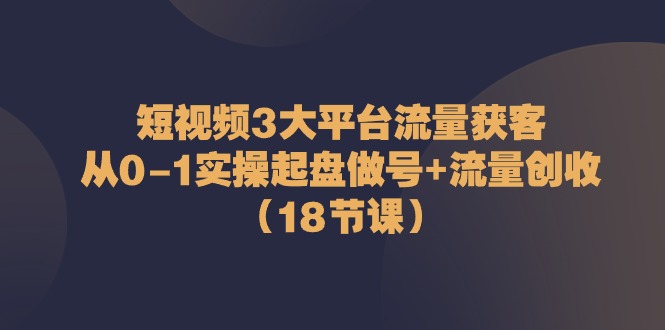 短视频3大平台流量获客：从0-1实操起盘做号+流量创收（18节课）网赚项目-副业赚钱-互联网创业-资源整合百读客