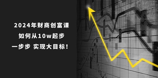2024年财商创富课：如何从10w起步，一步步实现大目标！（7节完整版）网赚项目-副业赚钱-互联网创业-资源整合百读客