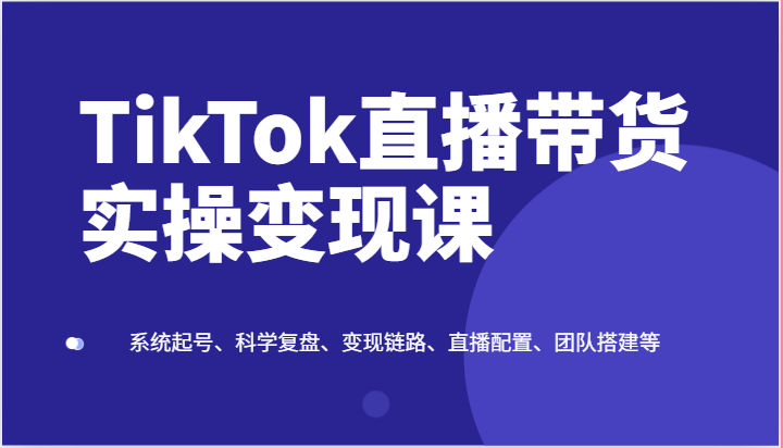 TikTok直播带货实操变现课：系统起号、科学复盘、变现链路、直播配置、团队搭建等网赚项目-副业赚钱-互联网创业-资源整合百读客