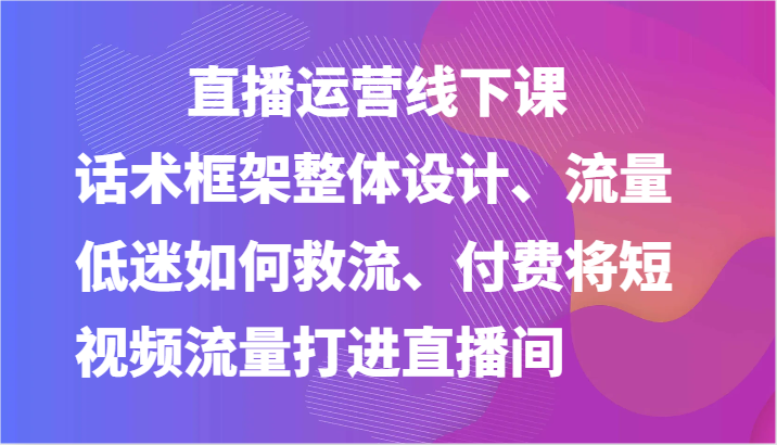 直播运营线下课-话术框架整体设计、流量低迷如何救流、付费将短视频流量打进直播间网赚项目-副业赚钱-互联网创业-资源整合百读客