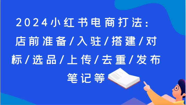 2024小红书电商打法：店前准备/入驻/搭建/对标/选品/上传/去重/发布笔记等网赚项目-副业赚钱-互联网创业-资源整合百读客