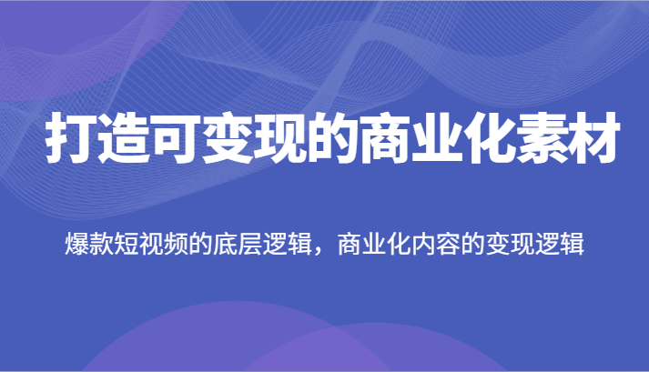 打造可变现的商业化素材，爆款短视频的底层逻辑，商业化内容的变现逻辑网赚项目-副业赚钱-互联网创业-资源整合百读客