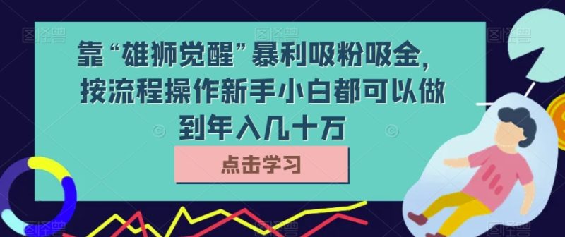 靠“雄狮觉醒”暴利吸粉吸金，按流程操作新手小白都可以做到年入几十万【揭秘】网赚项目-副业赚钱-互联网创业-资源整合百读客