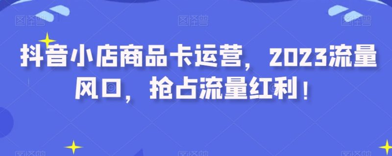 抖音小店商品卡运营，2023流量风口，抢占流量红利！网赚项目-副业赚钱-互联网创业-资源整合百读客