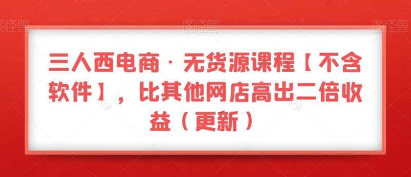 三人西电商·无货源课程【不含软件】，比其他网店高出二倍收益（更新）网赚项目-副业赚钱-互联网创业-资源整合百读客