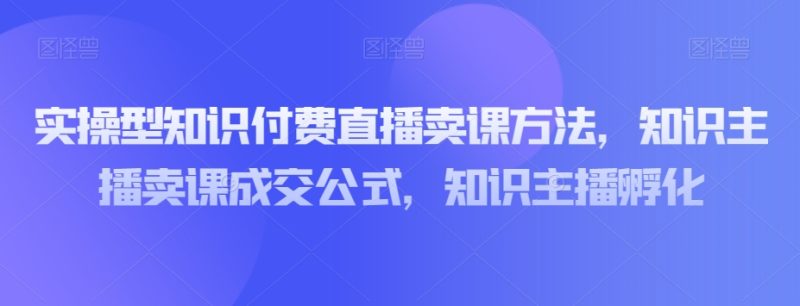 实操型知识付费直播卖课方法，知识主播卖课成交公式，知识主播孵化网赚项目-副业赚钱-互联网创业-资源整合百读客