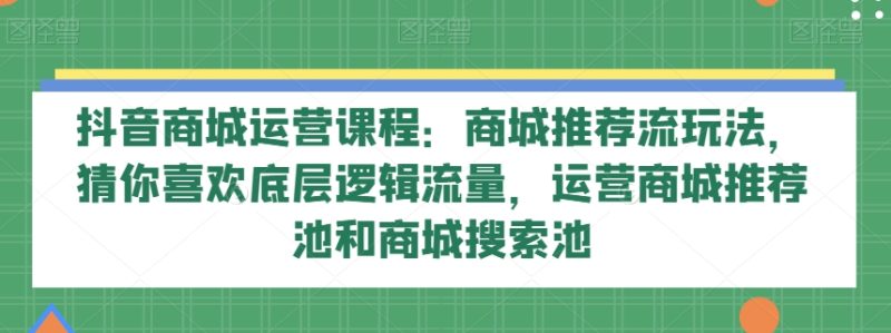 抖音商城运营课程：商城推荐流玩法，猜你喜欢底层逻辑流量，运营商城推荐池和商城搜索池网赚项目-副业赚钱-互联网创业-资源整合百读客