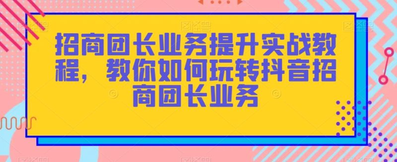 招商团长业务提升实战教程,教你如何玩转抖音招商团长业务网赚项目-副业赚钱-互联网创业-资源整合百读客