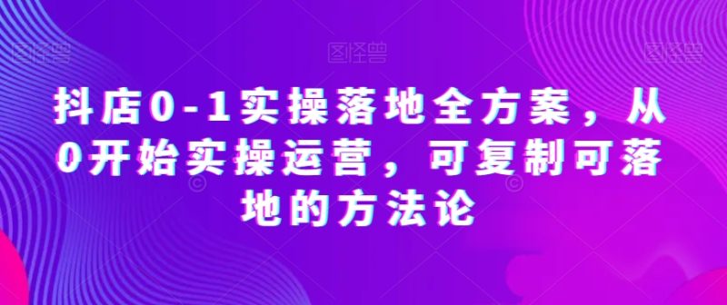 抖店0-1实操落地全方案,从0开始实操运营,可复制可落地的方法论网赚项目-副业赚钱-互联网创业-资源整合百读客