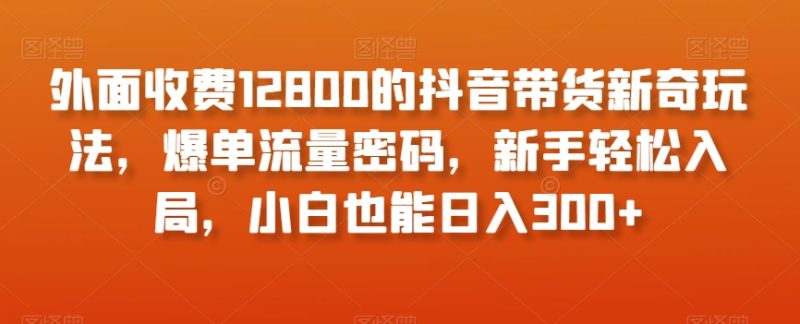 外面收费12800的抖音带货新奇玩法，爆单流量密码，新手轻松入局，小白也能日入300+【揭秘】网赚项目-副业赚钱-互联网创业-资源整合百读客