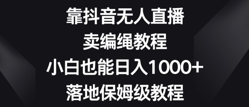 靠抖音无人直播，卖编绳教程，小白也能日入1000+，落地保姆级教程【揭秘】网赚项目-副业赚钱-互联网创业-资源整合百读客