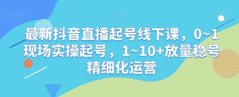 最新抖音直播起号线下课，0~1现场实操起号，1~10+放量稳号精细化运营网赚项目-副业赚钱-互联网创业-资源整合百读客