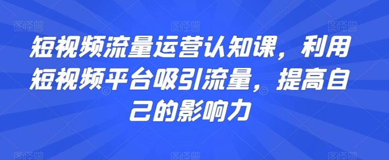 短视频流量运营认知课，利用短视频平台吸引流量，提高自己的影响力网赚项目-副业赚钱-互联网创业-资源整合百读客