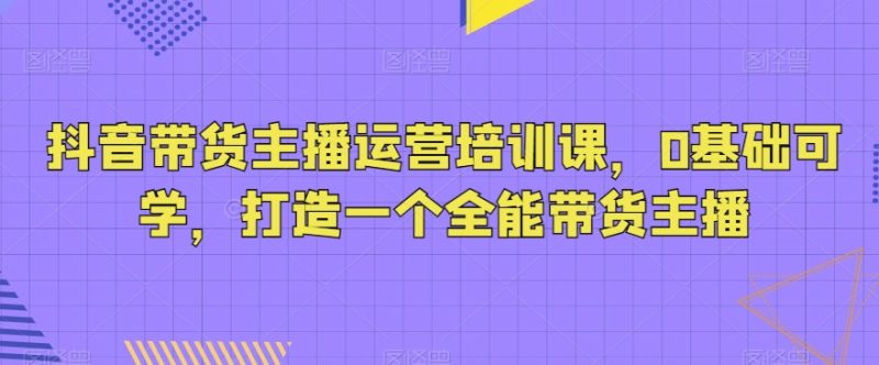 抖音带货主播运营培训课,0基础可学,打造一个全能带货主播网赚项目-副业赚钱-互联网创业-资源整合百读客