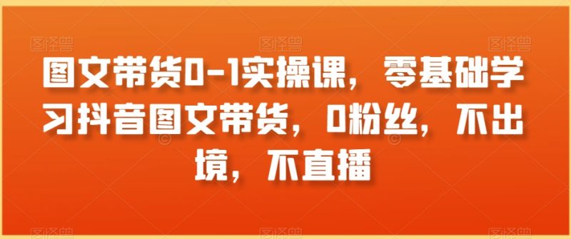 图文带货0-1实操课,零基础学习抖音图文带货,0粉丝,不出境,不直播网赚项目-副业赚钱-互联网创业-资源整合百读客