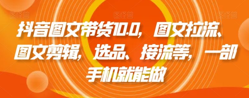 抖音图文带货10.0，图文拉流、图文剪辑，选品、接流等，一部手机就能做网赚项目-副业赚钱-互联网创业-资源整合百读客