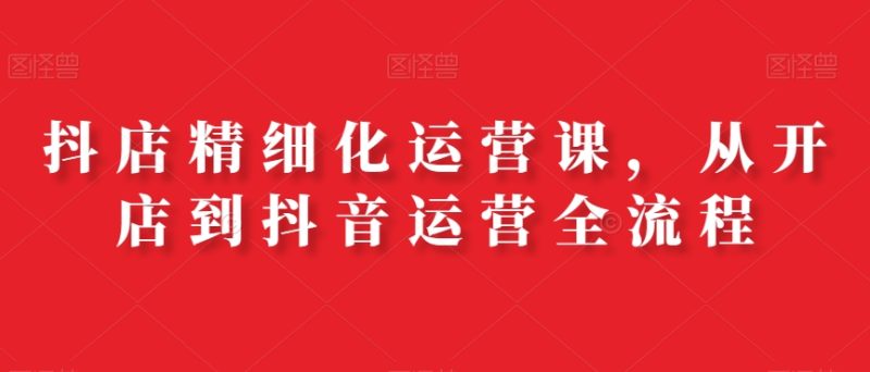 抖店精细化运营课，从开店到抖音运营全流程网赚项目-副业赚钱-互联网创业-资源整合百读客