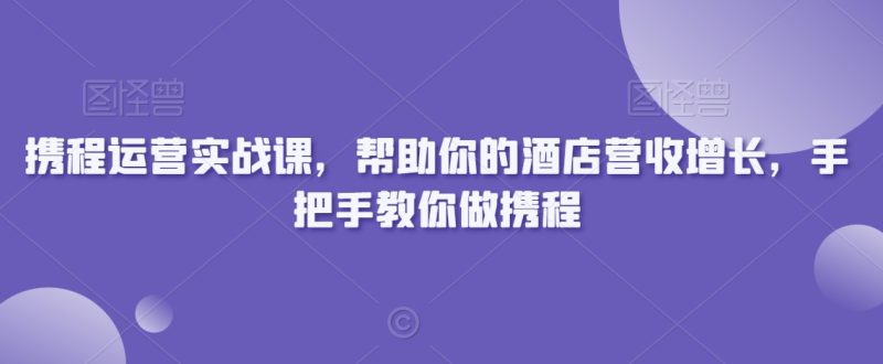 携程运营实战课,帮助你的酒店营收增长,手把手教你做携程网赚项目-副业赚钱-互联网创业-资源整合百读客