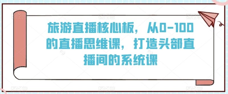 旅游直播核心板，从0-100的直播思维课，打造头部直播间的系统课网赚项目-副业赚钱-互联网创业-资源整合百读客