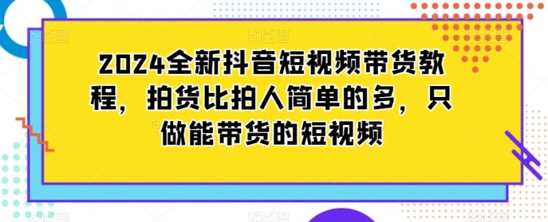 2024全新抖音短视频带货教程，拍货比拍人简单的多，只做能带货的短视频网赚项目-副业赚钱-互联网创业-资源整合百读客