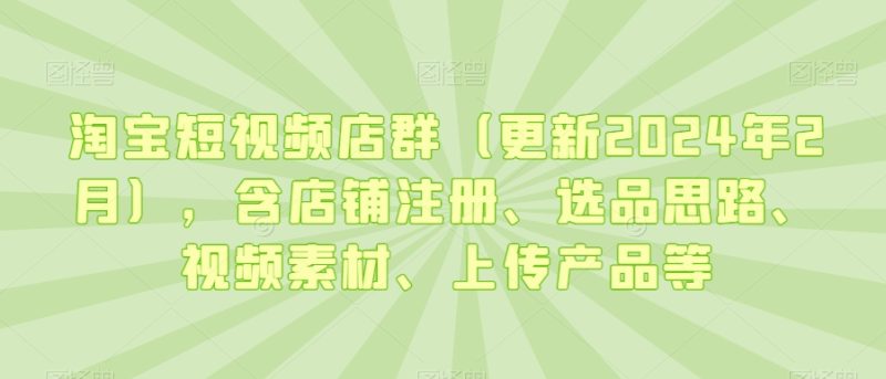 淘宝短视频店群(更新2024年2月),含店铺注册、选品思路、视频素材、上传产品等网赚项目-副业赚钱-互联网创业-资源整合百读客