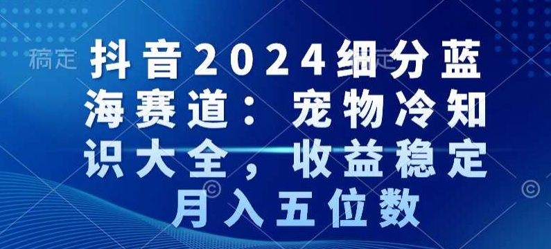 抖音2024细分蓝海赛道：宠物冷知识大全，收益稳定，月入五位数网赚项目-副业赚钱-互联网创业-资源整合百读客