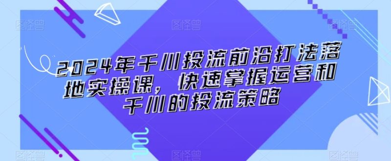 2024年千川投流前沿打法落地实操课,快速掌握运营和千川的投流策略网赚项目-副业赚钱-互联网创业-资源整合百读客