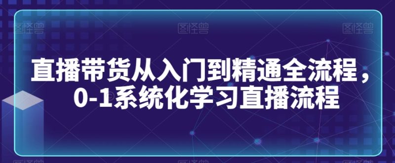 直播带货从入门到精通全流程，0-1系统化学习直播流程网赚项目-副业赚钱-互联网创业-资源整合百读客