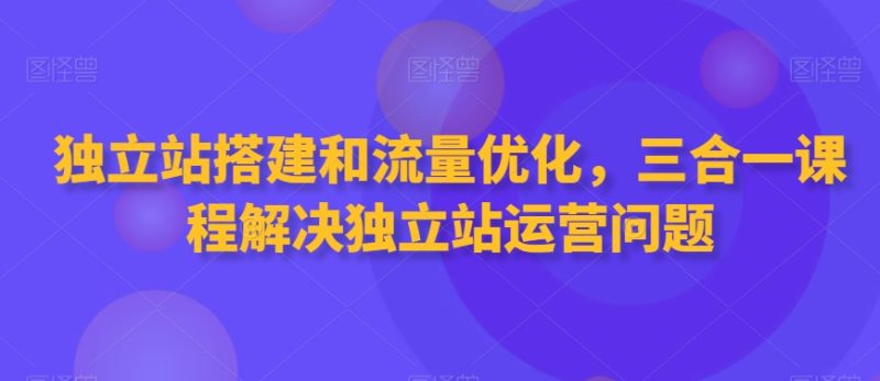 独立站搭建和流量优化,三合一课程解决独立站运营问题网赚项目-副业赚钱-互联网创业-资源整合百读客